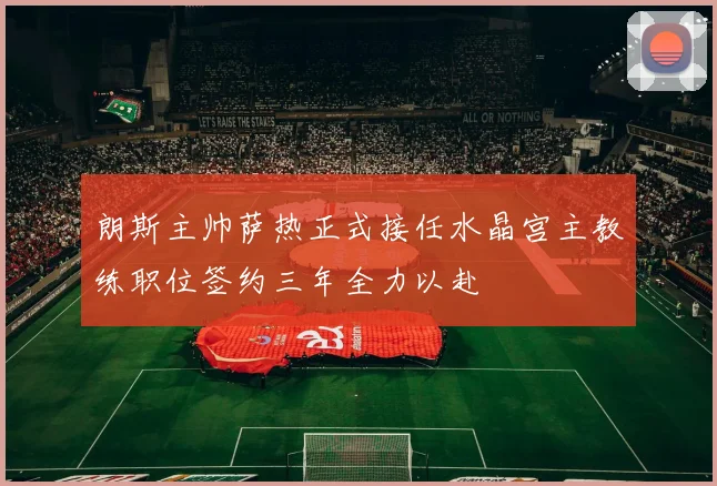 朗斯主帅萨热正式接任水晶宫主教练职位签约三年全力以赴