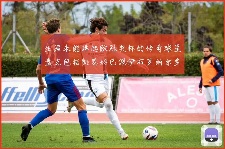 生涯未能捧起欧冠奖杯的传奇球星盘点包括凯恩姆巴佩伊布罗纳尔多等