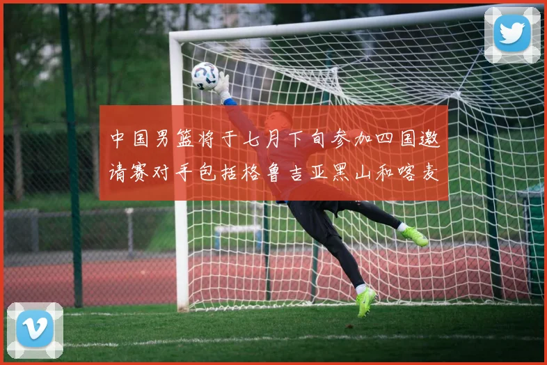 中国男篮将于七月下旬参加四国邀请赛对手包括格鲁吉亚黑山和喀麦隆