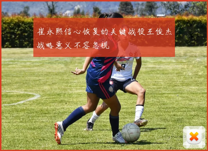 崔永熙信心恢复的关键战役王俊杰战略意义不容忽视