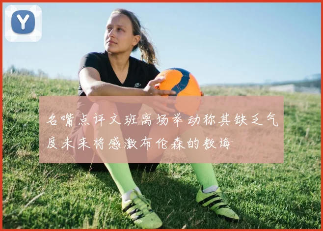 名嘴点评文班离场举动称其缺乏气度未来将感激布伦森的教诲