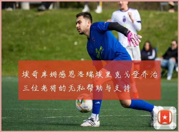 埃奇库姆感恩洛瑞埃里克戈登乔治三位老将的无私帮助与支持