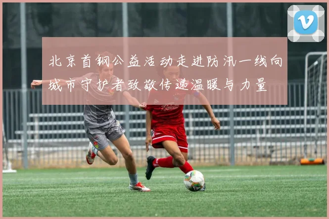 北京首钢公益活动走进防汛一线向城市守护者致敬传递温暖与力量