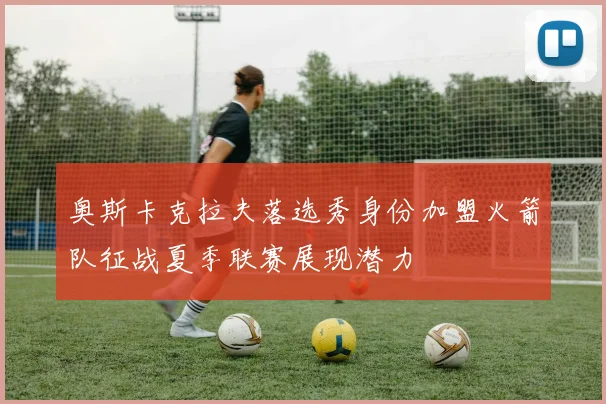 奥斯卡克拉夫落选秀身份加盟火箭队征战夏季联赛展现潜力