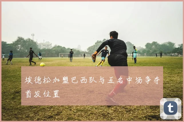 埃德松加盟巴西队与五名中场争夺首发位置