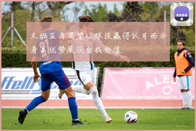 文班亚马渴望以球技赢得认可而非身高优势展现自我价值
