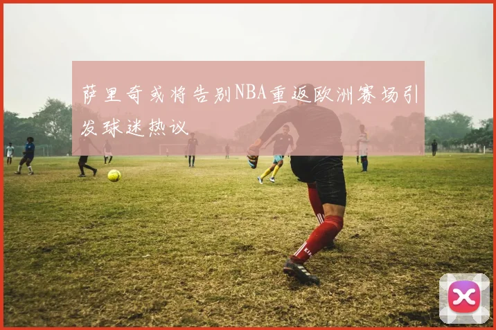 萨里奇或将告别NBA重返欧洲赛场引发球迷热议