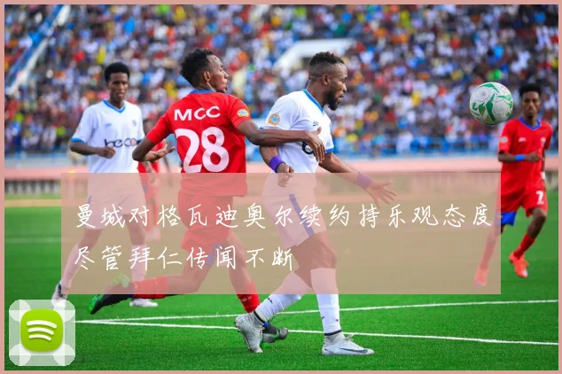 曼城对格瓦迪奥尔续约持乐观态度尽管拜仁传闻不断