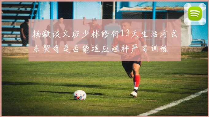 杨毅谈文班少林修行13天生活方式东契奇是否能适应这种严苛训练