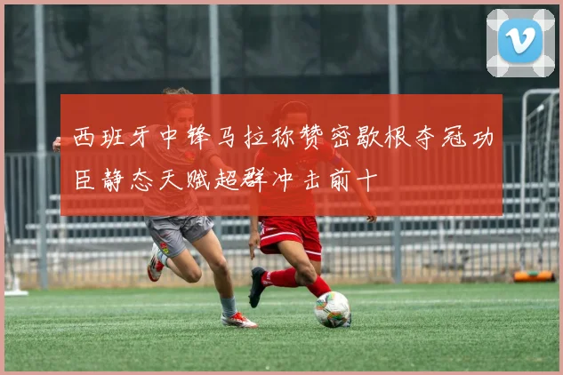 西班牙中锋马拉称赞密歇根夺冠功臣静态天赋超群冲击前十