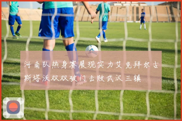 河南队热身赛展现实力艾克拜尔古斯塔沃双双破门击败武汉三镇