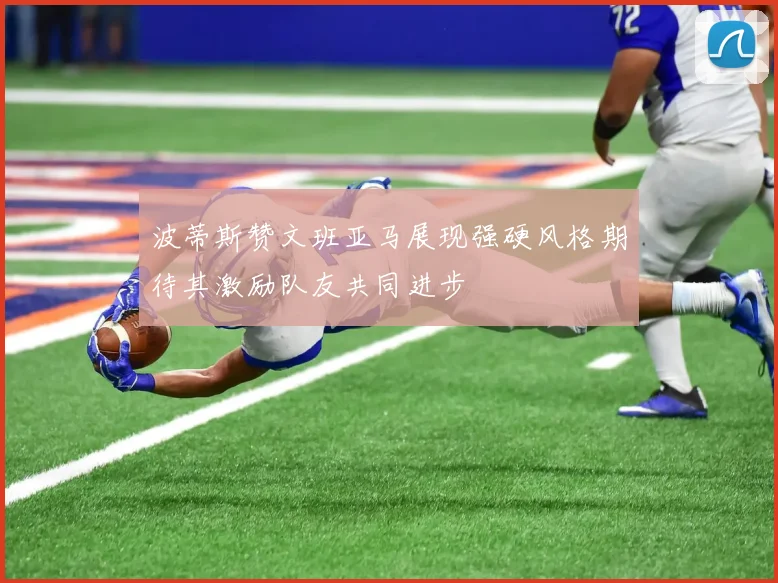 波蒂斯赞文班亚马展现强硬风格期待其激励队友共同进步