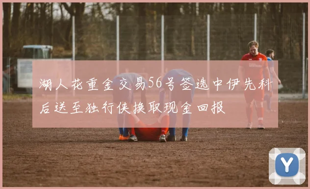 湖人花重金交易56号签选中伊先科后送至独行侠换取现金回报
