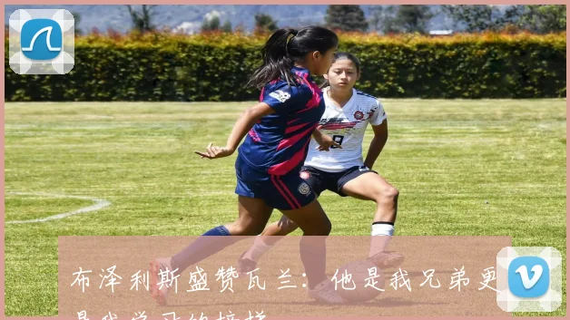 布泽利斯盛赞瓦兰：他是我兄弟更是我学习的榜样