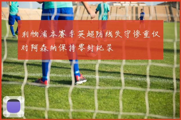 利物浦本赛季英超防线失守惨重仅对阿森纳保持零封纪录