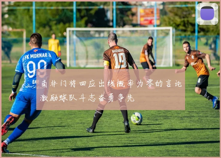 南非门将回应出线概率为零的言论激励球队斗志奋勇争先