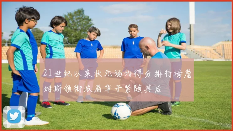21世纪以来状元场均得分排行榜詹姆斯领衔浓眉华子紧随其后