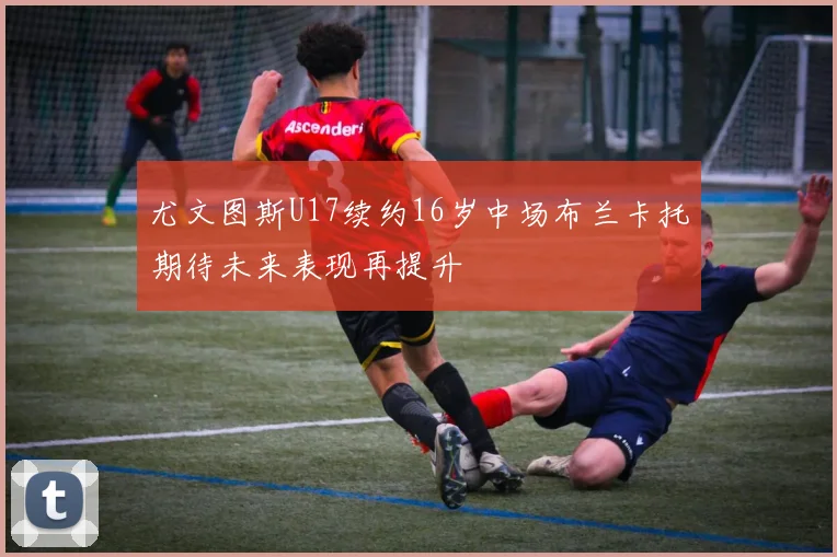 尤文图斯U17续约16岁中场布兰卡托期待未来表现再提升