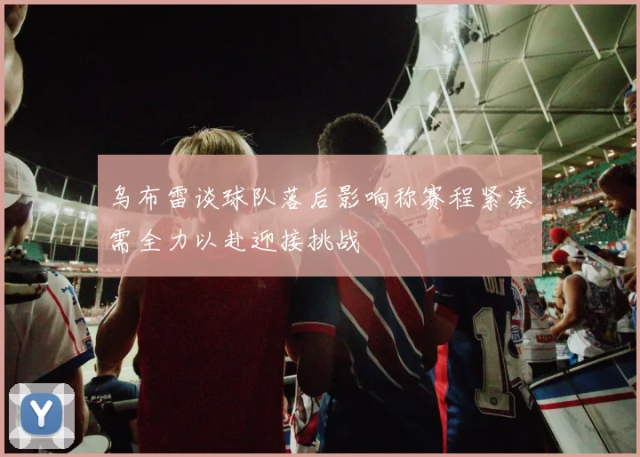 乌布雷谈球队落后影响称赛程紧凑需全力以赴迎接挑战