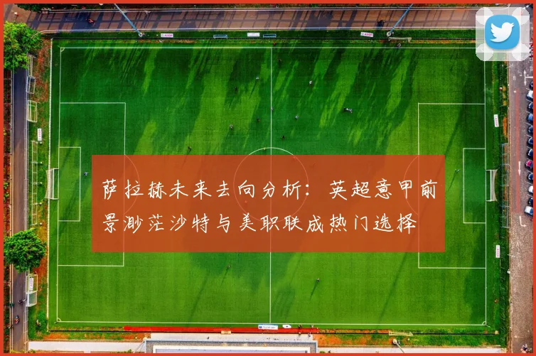 萨拉赫未来去向分析：英超意甲前景渺茫沙特与美职联成热门选择