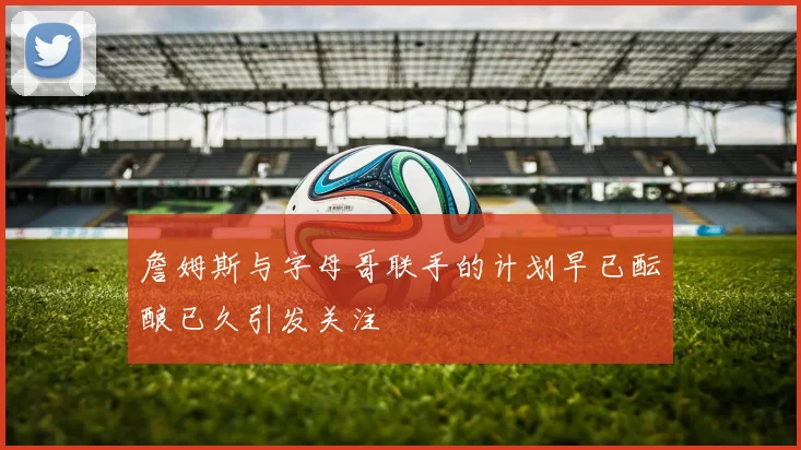 詹姆斯与字母哥联手的计划早已酝酿已久引发关注