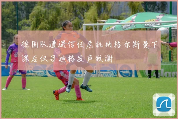 德国队遭遇信任危机纳格尔斯曼下课后仅吕迪格发声致谢