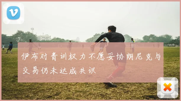 伊布对青训权力不愿妥协朗尼克与交易仍未达成共识