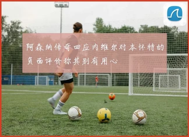 阿森纳传奇回应内维尔对本怀特的负面评价称其别有用心
