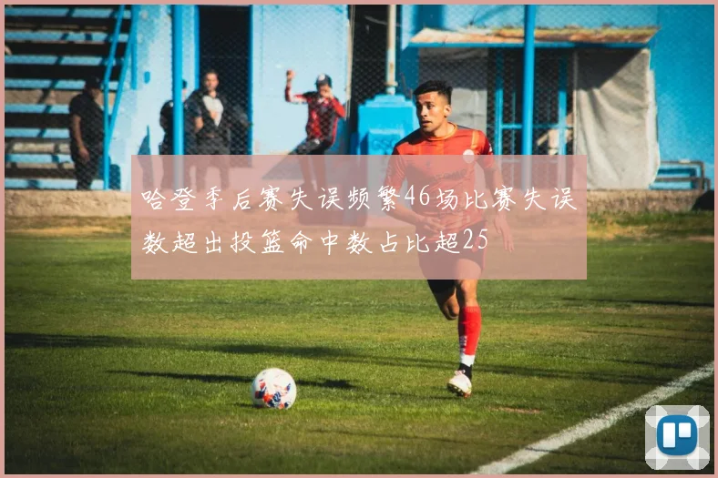 哈登季后赛失误频繁46场比赛失误数超出投篮命中数占比超25
