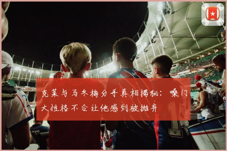 克莱与马冬梅分手真相揭秘：嗓门大性格不合让他感到被抛弃