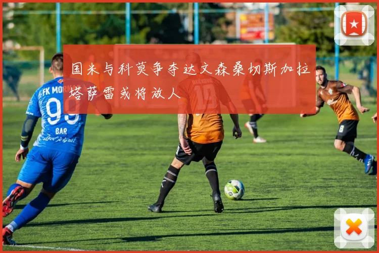 国米与科莫争夺达文森桑切斯加拉塔萨雷或将放人