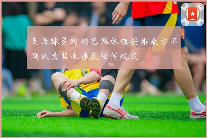 皇马球员对姆巴佩休假安排表示不满认为其未违反任何规定