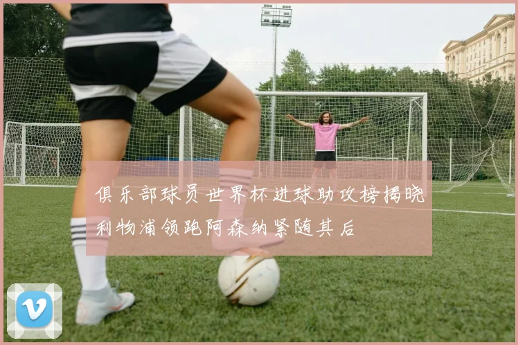 俱乐部球员世界杯进球助攻榜揭晓利物浦领跑阿森纳紧随其后