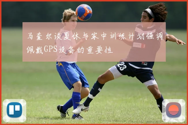 马奎尔谈夏休与家中训练计划强调佩戴GPS设备的重要性